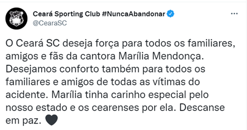 CEARÁ: O Ceará SC deseja força para todos os familiares, amigos e fãs da cantora Marília Mendonça. Desejamos conforto também para todos os familiares e amigos de todas as vítimas do acidente. Marília tinha carinho especial pelo nosso estado e os cearenses por ela. Descanse em paz.