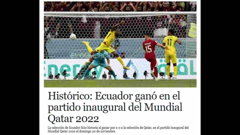 Depois de muita espera, finalmente a bola rolou para Catar e Equador, jogo inaugural da Copa do Mundo de 2022. Dada a expectativa, não é exagero dizer que o Mundo parou para acompanhar e repercutir a vitória fácil da seleção Sul-Americana. No Equador, 'El Comercio' destacou deu destaque à partida logo em sua página inicial, atribuindo ao jogo o rótulo de 'histórico'. A seguir, veja como a imprensa internacional reagiu ao jogo de abertura da Copa do Mundo. 
