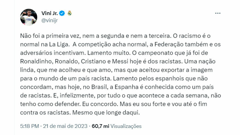 Após o jogo contra o Valencia, válido pela 35ª rodada do Campeonato Espanhol, Vinícius Jr. desabafou sobre os insultos racistas sofridos durante a partida: "Não foi a primeira vez, nem a segunda e nem a terceira. O racismo é o normal na La Liga. A competição acha normal, a Federação também e os adversários incentivam. Lamento muito. O campeonato que já foi de Ronaldinho, Ronaldo, Cristiano e Messi hoje é dos racistas. Uma nação linda, que me acolheu e que amo, mas que aceitou exportar a imagem para o mundo de um país racista. Lamento pelos espanhois que não concordam, mas hoje, no Brasil, a Espanha é conhecida como um país de racistas. E, infelizmente, por tudo o que acontece a cada semana, não tenho como defender. Eu concordo. Mas eu sou forte e vou até o fim contra os racistas. Mesmo que longe daqui”. Disse o camisa 20 em sua conta no Twitter.