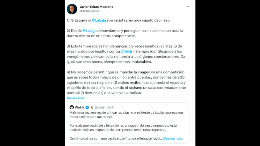 O presidente de La Liga, Javier Tebas, respondeu ao jogador no Twitter, e negou que a Espanha ou a liga sejam racistas. Confira: “1. Nem a Espanha nem a LaLiga são racistas, é muito injusto dizer isso; 2. Desde a LaLiga denunciamos e perseguimos o racismo com toda a dureza ao nosso alcance; 3. Nesta temporada, insultos racistas foram relatados 9 vezes (8 deles foram por insultos contra Vinicius). Sempre identificamos os loucos e denunciamos aos órgãos sancionadores. Não importa o quão poucos sejam, nós somos sempre implacáveis; 4. Não podemos permitir que seja manchada a imagem de uma competição que é acima de tudo um símbolo de união entre os povos, onde mais de 200 jogadores negros em 42 clubes recebem diariamente o respeito e o carinho de todos os torcedores, sendo o racismo um caso extremamente específico (9 denúncias) que vamos erradicar”. Disse o mandatário.