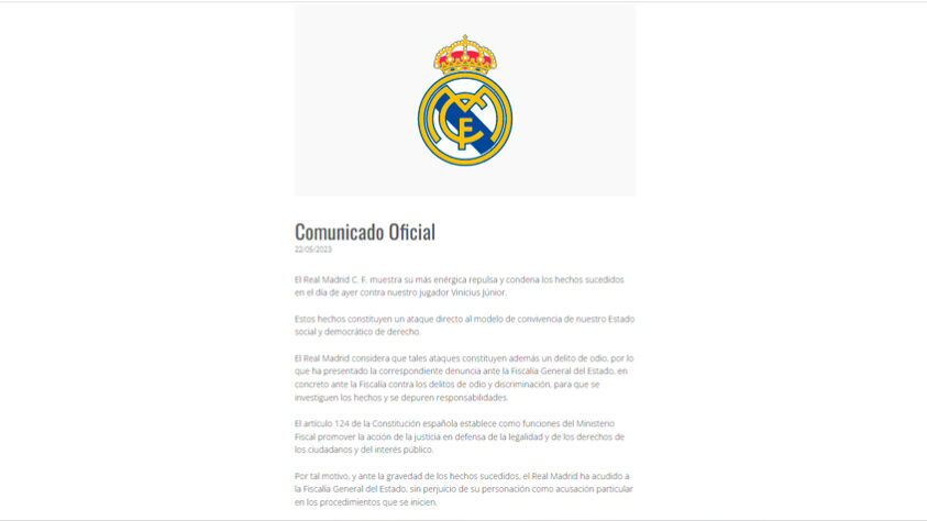 O Real Madrid, na manhã desta segunda-feira (22), publicou um comunicado oficial defendendo o jogador e condenando os insultos racistas sofridos. Confira: ‘O Real Madrid C.F. manifesta o seu mais veemente repúdio e condena os acontecimentos verificados ontem contra o nosso jogador Vinícius Junior. Esses fatos constituem um ataque direto ao modelo de convivência do nosso Estado social e democrático de direito. O Real Madrid considera que tais ataques também constituem um crime de ódio, razão pela qual apresentou a correspondente denúncia à Procuradoria-Geral do Estado, mais especificamente à Procuradoria contra crimes de ódio e discriminação, para que os fatos sejam investigados e as responsabilidades apuradas. O artigo 124 da Constituição espanhola estabelece como funções do Ministério Público para promover a ação da justiça em defesa da legalidade e dos direitos dos cidadãos e do interesse público. Por este motivo, e face à gravidade dos fatos ocorridos, o Real Madrid recorreu à Procuradoria Geral do Estado, sem prejuízo do seu carácter privado nos procedimentos que se seguirem.".